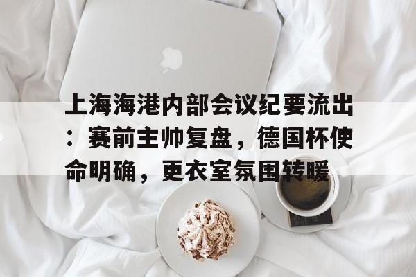 开云-包含上海海港内部会议纪要流出：赛前主帅复盘，德国杯使命明确，更衣室氛围转暖的词条-开云